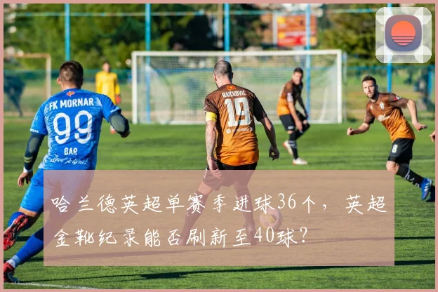 哈兰德英超单赛季进球36个,英超金靴纪录能否刷新至40球?