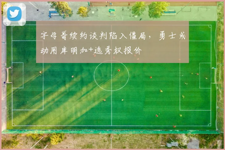 字母哥续约谈判陷入僵局,勇士或动用库明加+选秀权报价