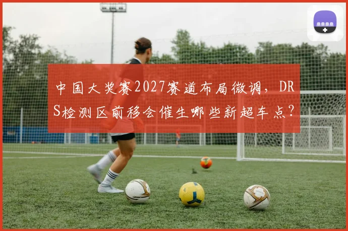 中国大奖赛2027赛道布局微调,DRS检测区前移会催生哪些新超车点?