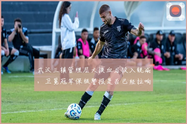 武汉三镇管理层大换血后投入锐减,卫冕冠军保级警报是否已经拉响?